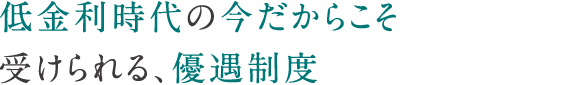 低金利時代の今だからこそ受けられる、優遇制度